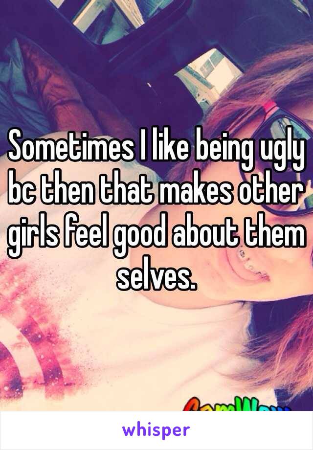 Sometimes I like being ugly bc then that makes other girls feel good about them selves.