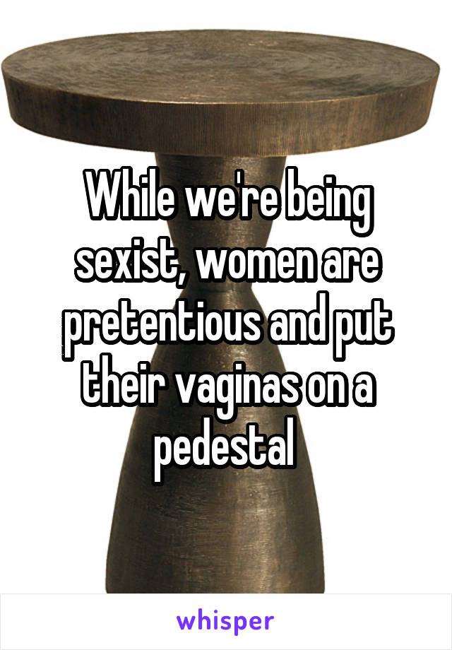 While we're being sexist, women are pretentious and put their vaginas on a pedestal 