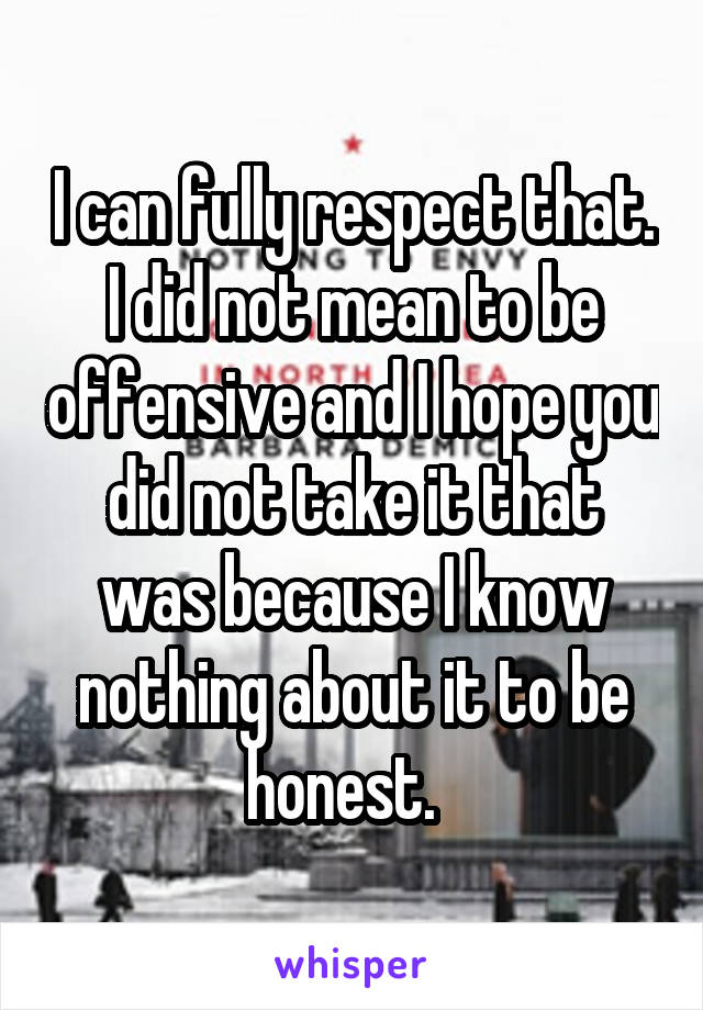 I can fully respect that. I did not mean to be offensive and I hope you did not take it that was because I know nothing about it to be honest.  