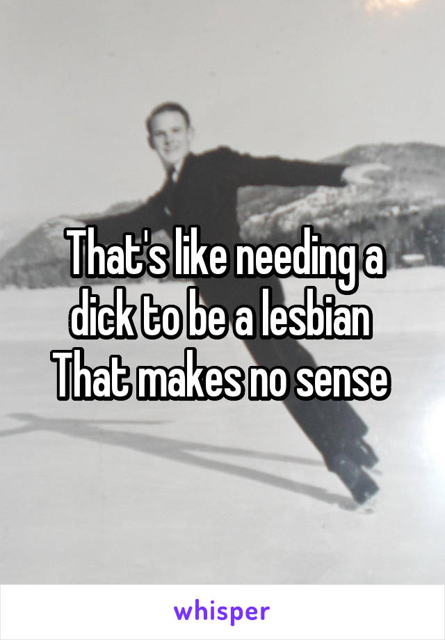 That's like needing a dick to be a lesbian 
That makes no sense 