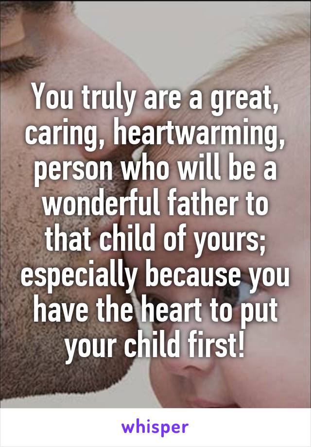 You truly are a great, caring, heartwarming, person who will be a wonderful father to that child of yours; especially because you have the heart to put your child first!
