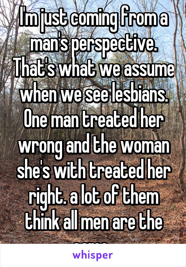 I'm just coming from a man's perspective. That's what we assume when we see lesbians. One man treated her wrong and the woman she's with treated her right. a lot of them think all men are the same. 