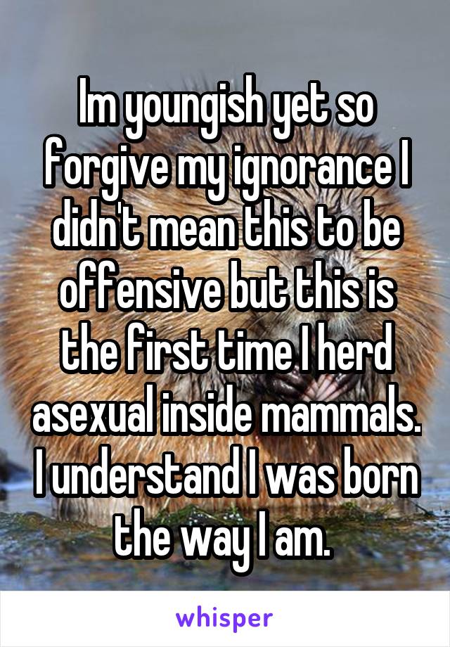 Im youngish yet so forgive my ignorance I didn't mean this to be offensive but this is the first time I herd asexual inside mammals. I understand I was born the way I am. 