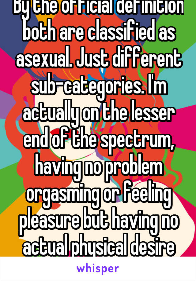 By the official definition both are classified as asexual. Just different sub-categories. I'm actually on the lesser end of the spectrum, having no problem orgasming or feeling pleasure but having no actual physical desire for sex. 