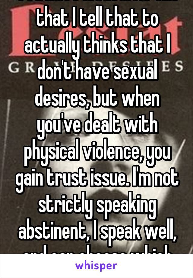 You have issues. No one that I tell that to actually thinks that I don't have sexual desires, but when you've dealt with physical violence, you gain trust issue. I'm not strictly speaking abstinent, I speak well, and can choose which words suit me.