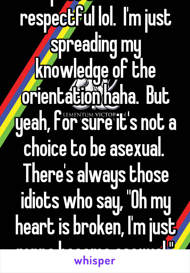 Hey that's fine.  Your post sounded respectful lol.  I'm just spreading my knowledge of the orientation haha.  But yeah, for sure it's not a choice to be asexual.  There's always those idiots who say, "Oh my heart is broken, I'm just gonna become asexual."  Those people make us look bad