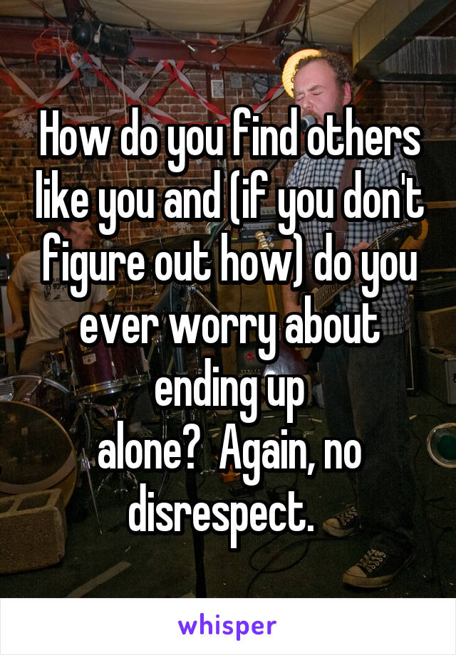 How do you find others like you and (if you don't figure out how) do you ever worry about ending up
alone?  Again, no disrespect.  