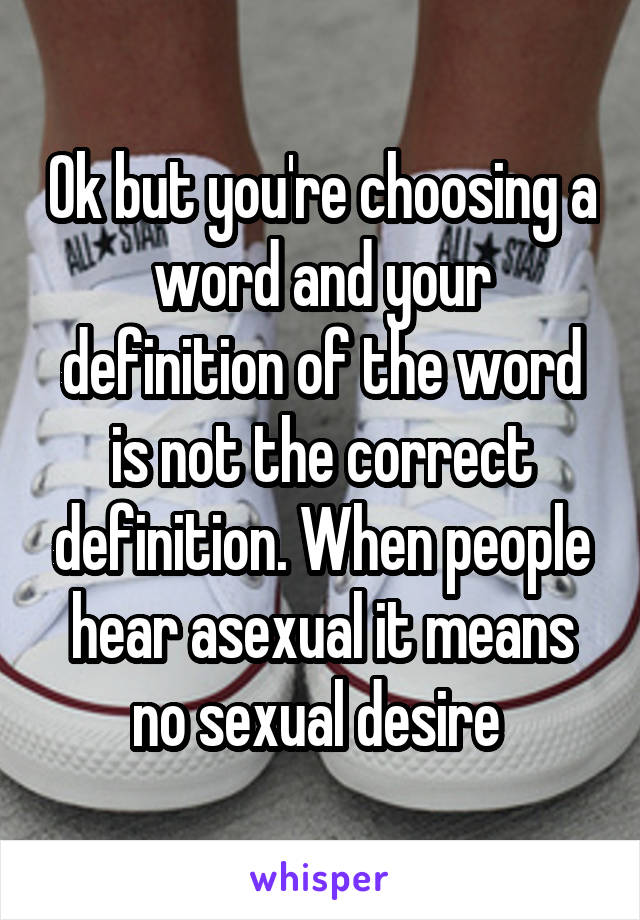 Ok but you're choosing a word and your definition of the word is not the correct definition. When people hear asexual it means no sexual desire 