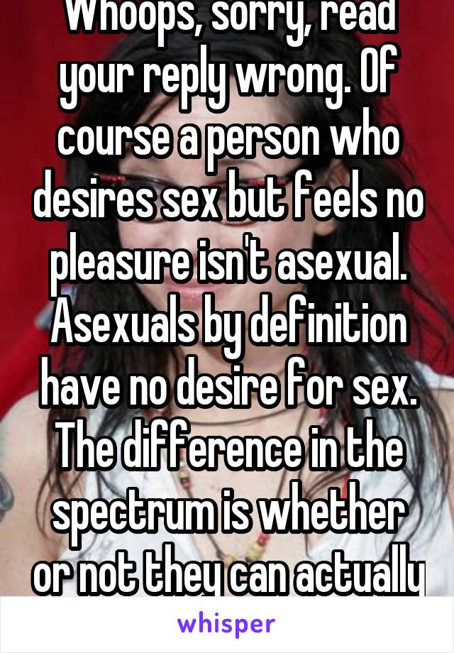 Whoops, sorry, read your reply wrong. Of course a person who desires sex but feels no pleasure isn't asexual. Asexuals by definition have no desire for sex. The difference in the spectrum is whether or not they can actually feel pleasure from it.