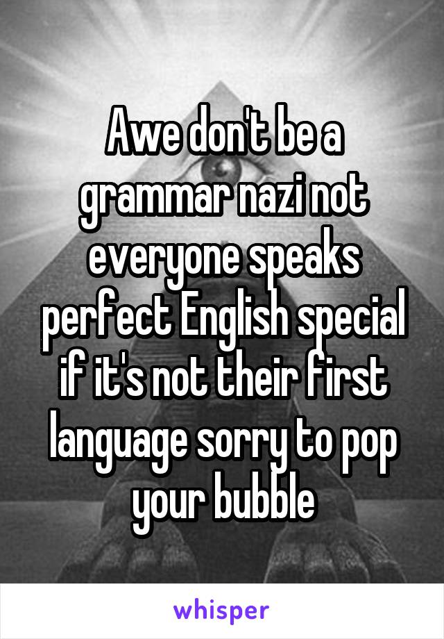 Awe don't be a grammar nazi not everyone speaks perfect English special if it's not their first language sorry to pop your bubble