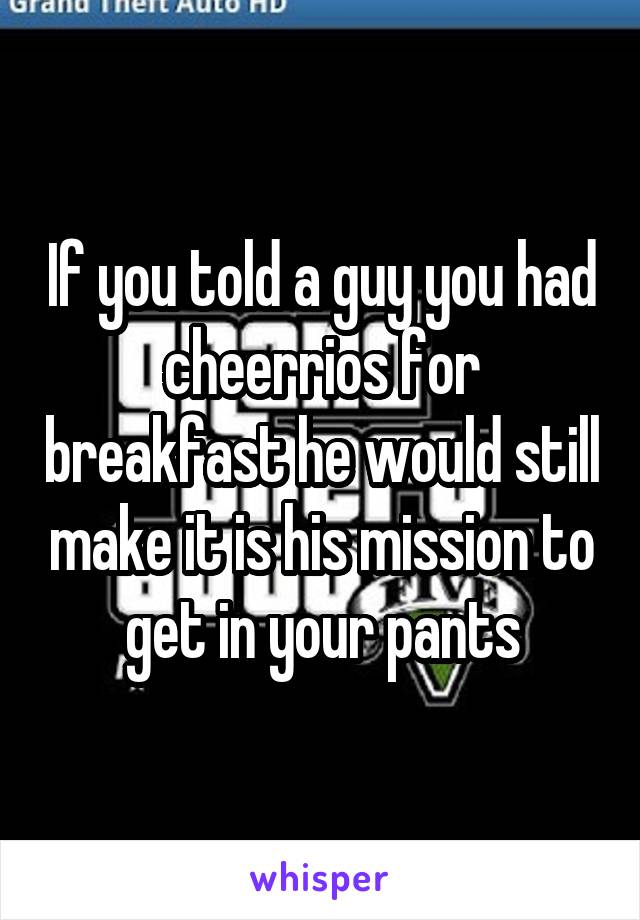 If you told a guy you had cheerrios for breakfast he would still make it is his mission to get in your pants