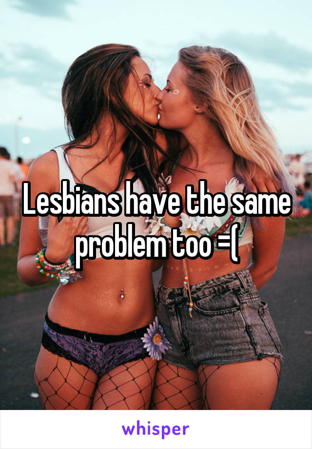 Lesbians have the same problem too =(