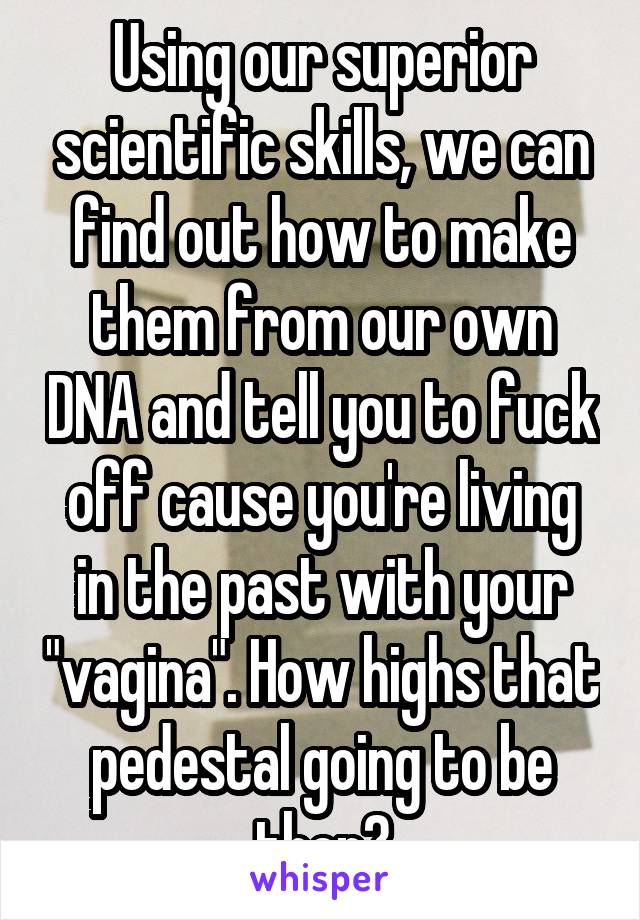 Using our superior scientific skills, we can find out how to make them from our own DNA and tell you to fuck off cause you're living in the past with your "vagina". How highs that pedestal going to be then?