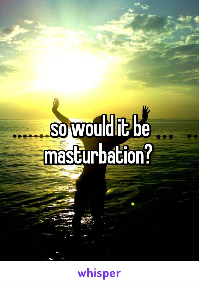 so would it be masturbation? 