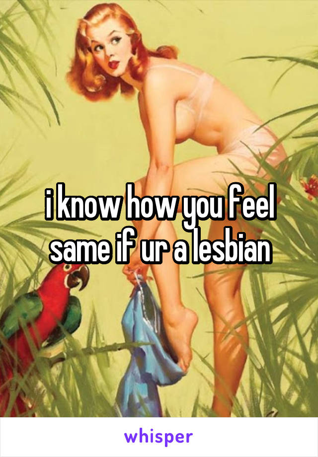 i know how you feel same if ur a lesbian