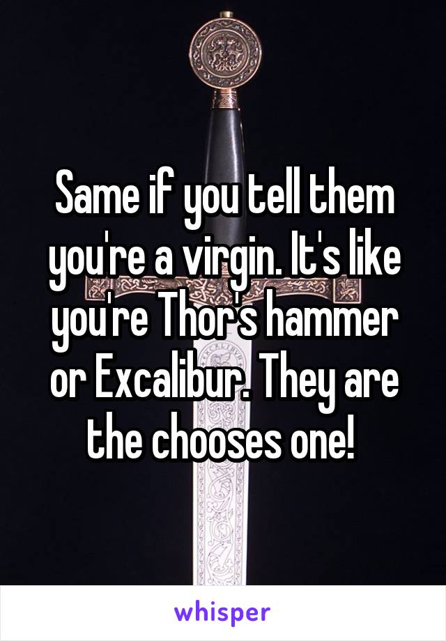 Same if you tell them you're a virgin. It's like you're Thor's hammer or Excalibur. They are the chooses one! 