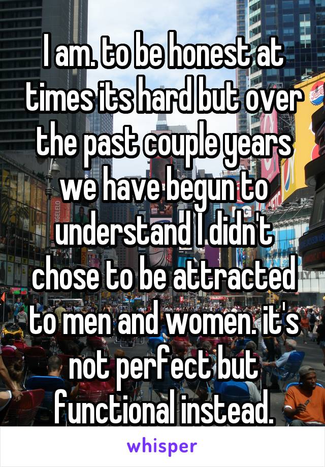 I am. to be honest at times its hard but over the past couple years we have begun to understand I didn't chose to be attracted to men and women. it's not perfect but functional instead.