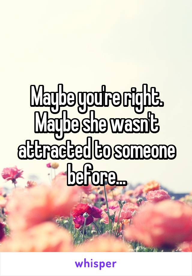 Maybe you're right. Maybe she wasn't attracted to someone before...