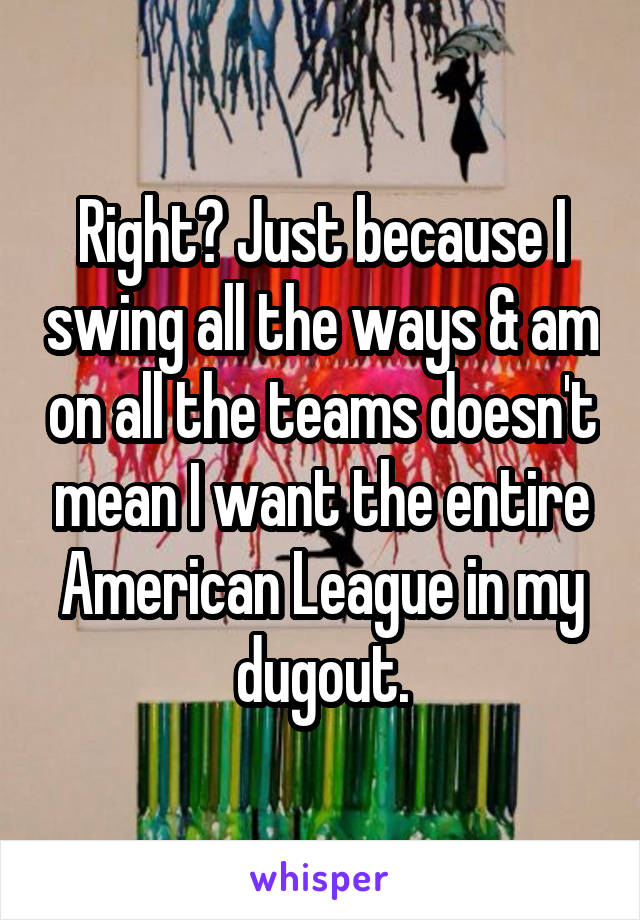 Right? Just because I swing all the ways & am on all the teams doesn't mean I want the entire American League in my dugout.