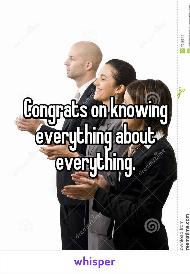 Congrats on knowing everything about everything.