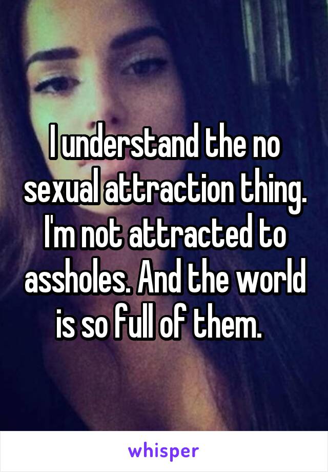 I understand the no sexual attraction thing. I'm not attracted to assholes. And the world is so full of them.  