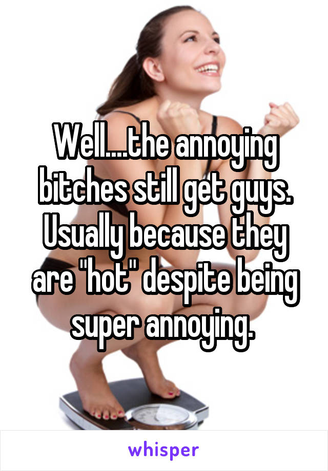 Well....the annoying bitches still get guys. Usually because they are "hot" despite being super annoying. 