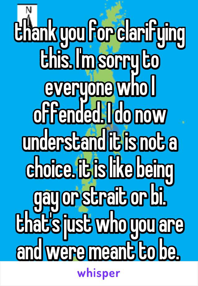 thank you for clarifying this. I'm sorry to everyone who I offended. I do now understand it is not a choice. it is like being gay or strait or bi. that's just who you are and were meant to be. 