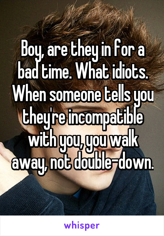 Boy, are they in for a bad time. What idiots. When someone tells you they're incompatible with you, you walk away, not double-down. 