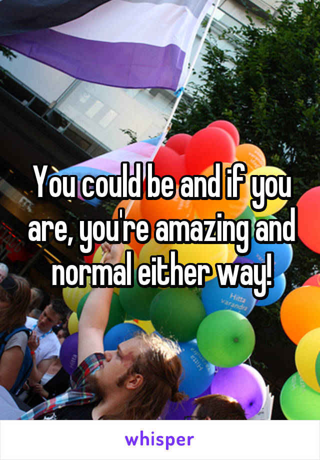 You could be and if you are, you're amazing and normal either way!