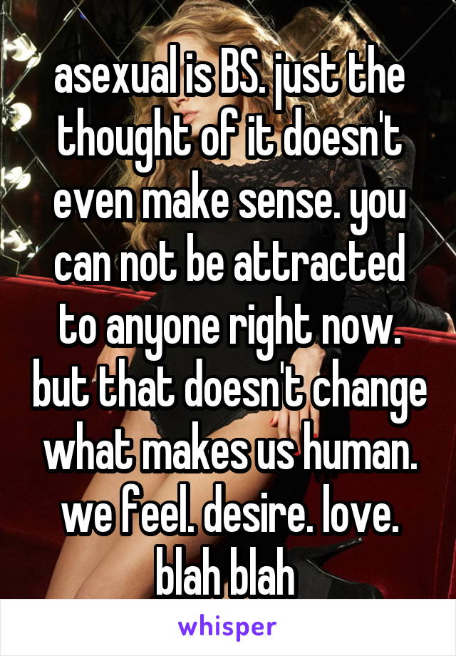 asexual is BS. just the thought of it doesn't even make sense. you can not be attracted to anyone right now. but that doesn't change what makes us human. we feel. desire. love. blah blah 