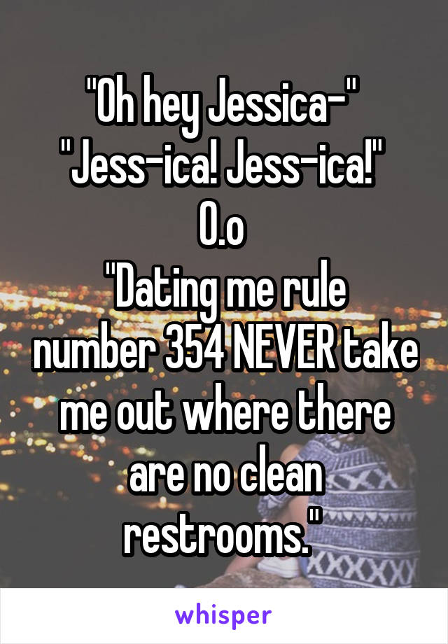 "Oh hey Jessica-" 
"Jess-ica! Jess-ica!" 
0.o 
"Dating me rule number 354 NEVER take me out where there are no clean restrooms." 