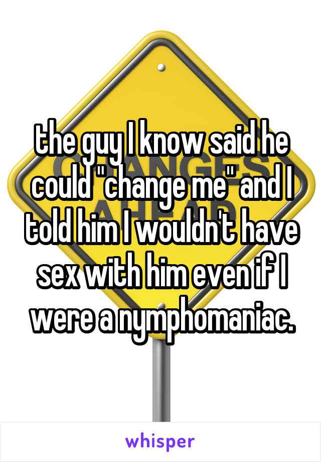 the guy I know said he could "change me" and I told him I wouldn't have sex with him even if I were a nymphomaniac.