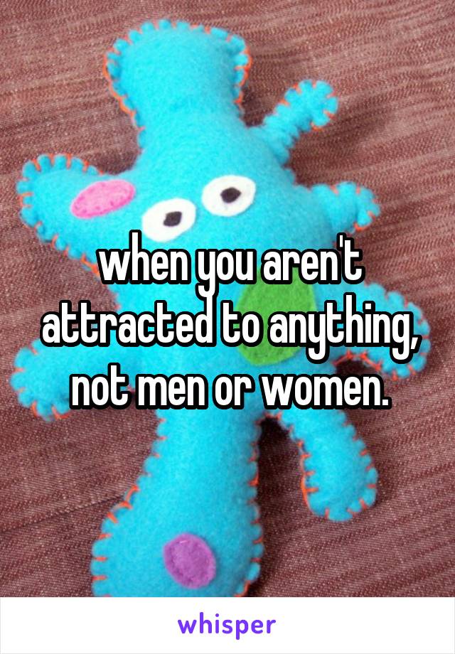 when you aren't attracted to anything, not men or women.