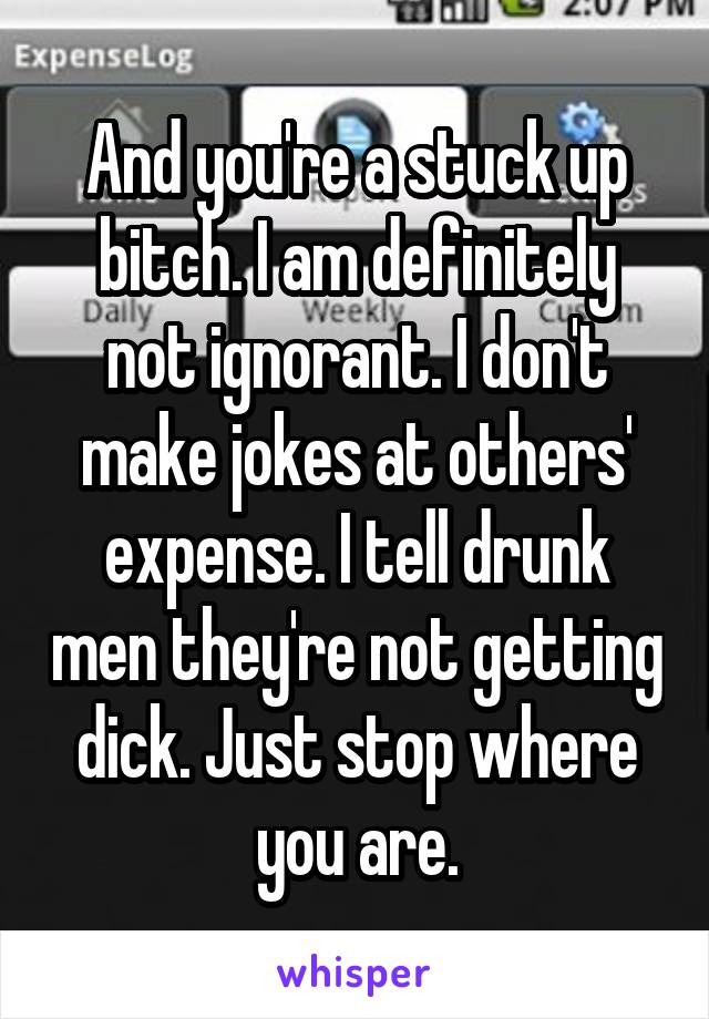 And you're a stuck up bitch. I am definitely not ignorant. I don't make jokes at others' expense. I tell drunk men they're not getting dick. Just stop where you are.