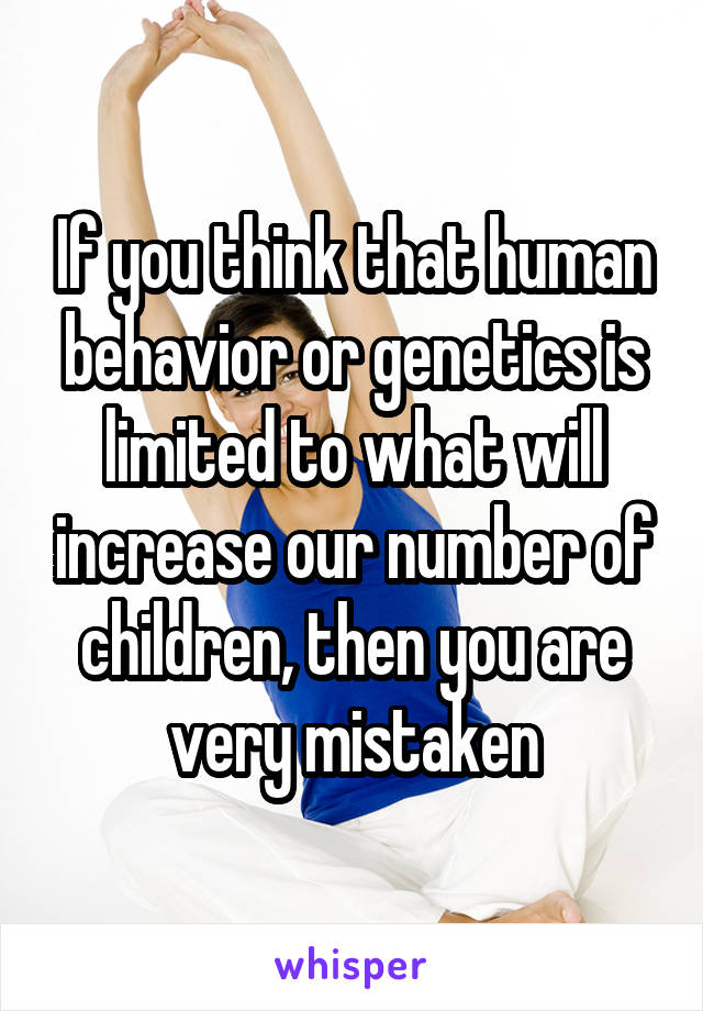 If you think that human behavior or genetics is limited to what will increase our number of children, then you are very mistaken