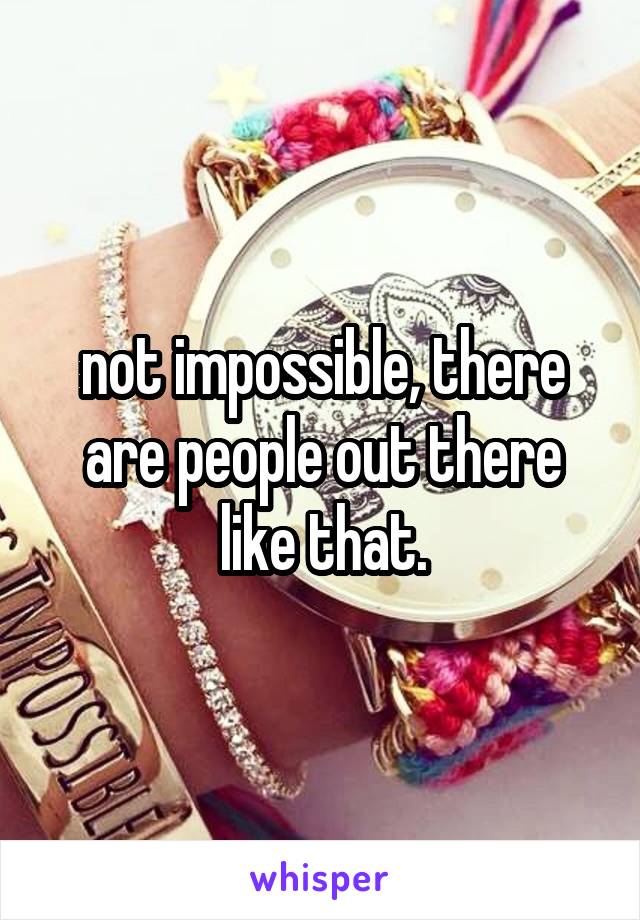 not impossible, there are people out there like that.