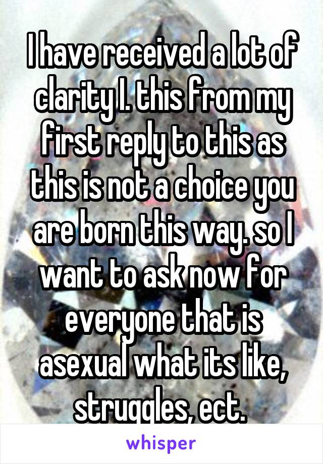 I have received a lot of clarity I. this from my first reply to this as this is not a choice you are born this way. so I want to ask now for everyone that is asexual what its like, struggles, ect. 