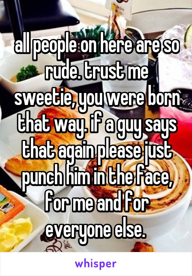 all people on here are so rude. trust me sweetie, you were born that way. if a guy says that again please just punch him in the face, for me and for everyone else. 