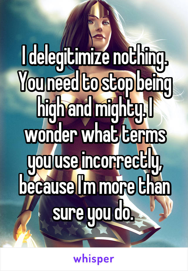 I delegitimize nothing. You need to stop being high and mighty. I wonder what terms you use incorrectly, because I'm more than sure you do. 