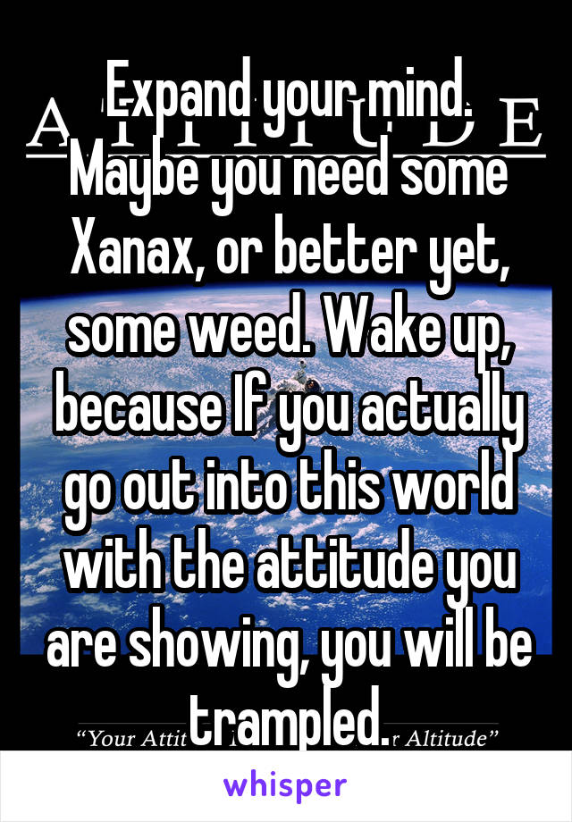 Expand your mind. Maybe you need some Xanax, or better yet, some weed. Wake up, because If you actually go out into this world with the attitude you are showing, you will be trampled.