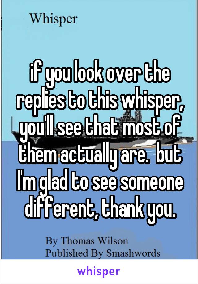 if you look over the replies to this whisper, you'll see that most of them actually are.  but I'm glad to see someone different, thank you.