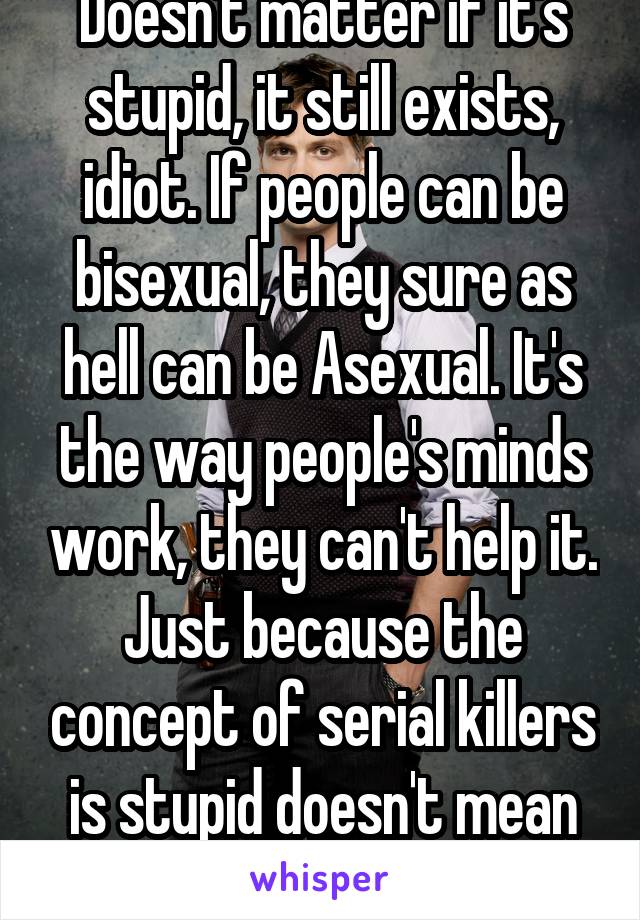 Doesn't matter if it's stupid, it still exists, idiot. If people can be bisexual, they sure as hell can be Asexual. It's the way people's minds work, they can't help it. Just because the concept of serial killers is stupid doesn't mean they don't exist