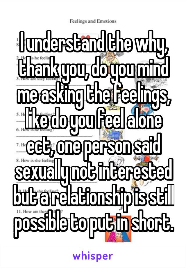 I understand the why, thank you, do you mind me asking the feelings, like do you feel alone ect, one person said sexually not interested but a relationship is still possible to put in short.