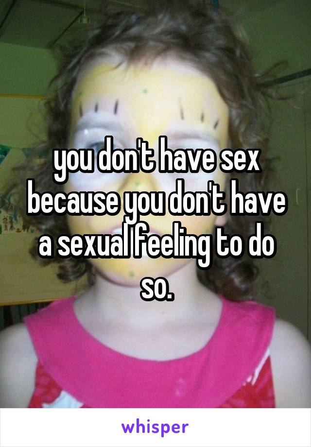 you don't have sex because you don't have a sexual feeling to do so.