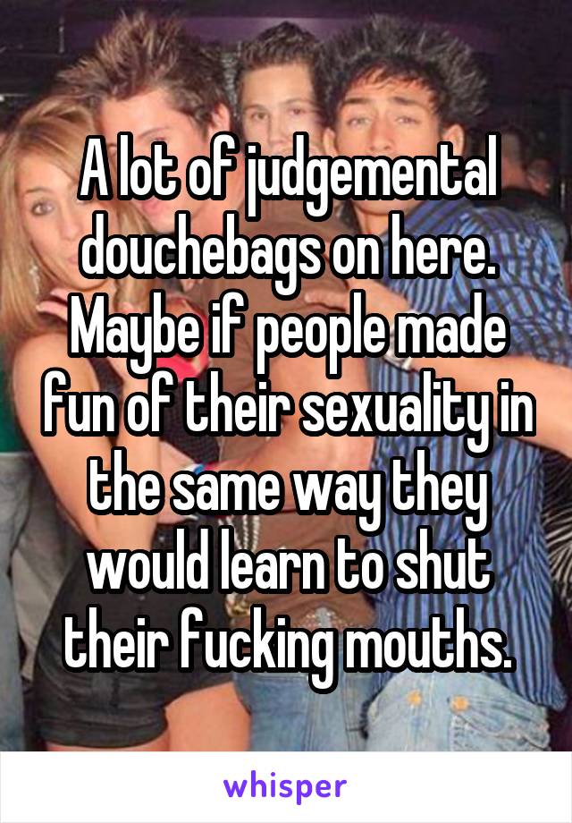 A lot of judgemental douchebags on here. Maybe if people made fun of their sexuality in the same way they would learn to shut their fucking mouths.