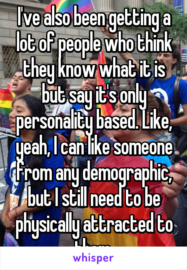 I've also been getting a lot of people who think they know what it is but say it's only personality based. Like, yeah, I can like someone from any demographic, but I still need to be physically attracted to them.