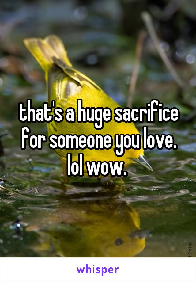 that's a huge sacrifice for someone you love. lol wow. 