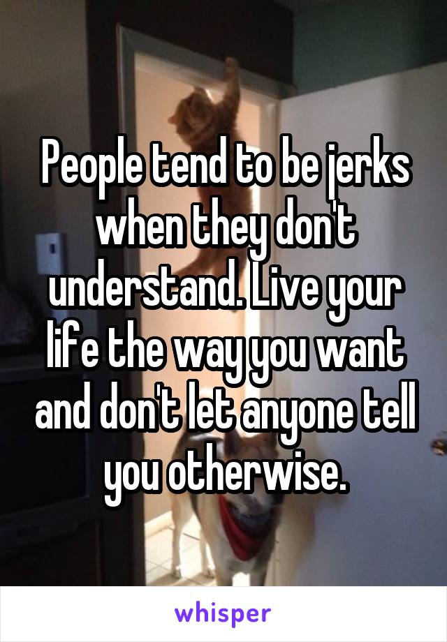 People tend to be jerks when they don't understand. Live your life the way you want and don't let anyone tell you otherwise.