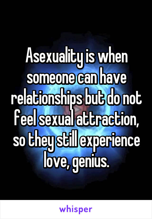 Asexuality is when someone can have relationships but do not feel sexual attraction, so they still experience love, genius.