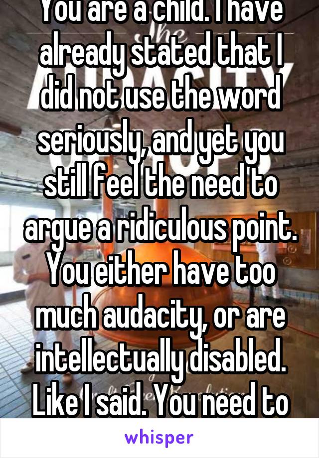 You are a child. I have already stated that I did not use the word seriously, and yet you still feel the need to argue a ridiculous point. You either have too much audacity, or are intellectually disabled. Like I said. You need to stop.